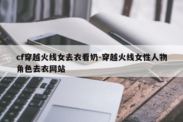cf穿越火线女去衣看奶-穿越火线女性人物角色去衣网站