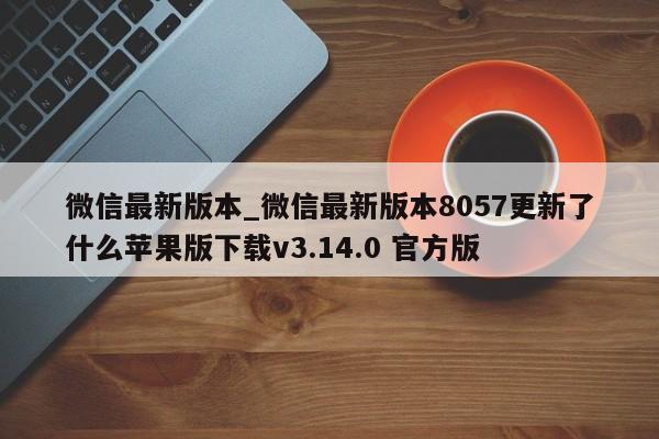 微信最新版本_微信最新版本8057更新了什么苹果版下载v3.14.0 官方版