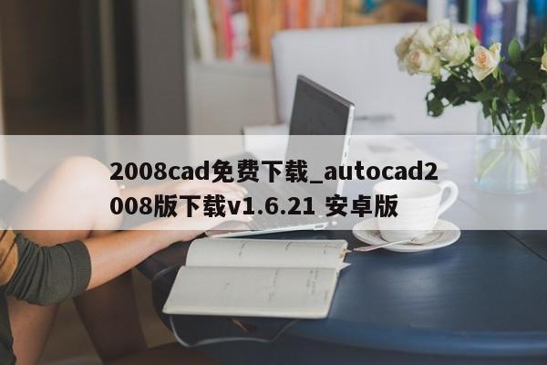 2008cad免费下载_autocad2008版下载v1.6.21 安卓版