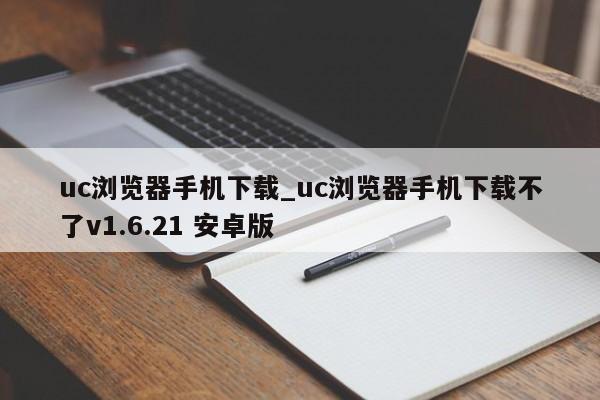 uc浏览器手机下载_uc浏览器手机下载不了v1.6.21 安卓版
